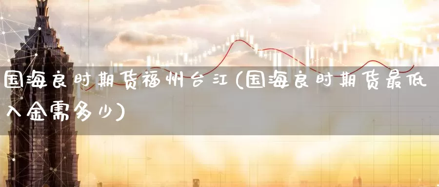 国海良时期货福州台江(国海良时期货最低入金需多少)