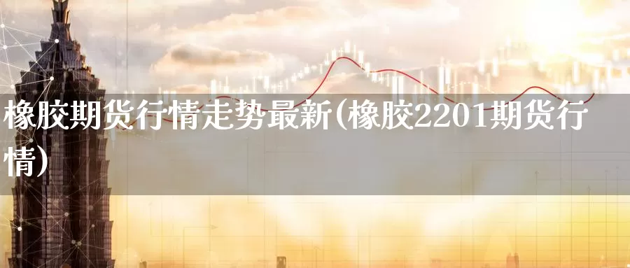 橡胶期货行情走势最新(橡胶2201期货行情)