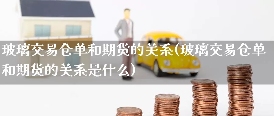 玻璃交易仓单和期货的关系(玻璃交易仓单和期货的关系是什么)