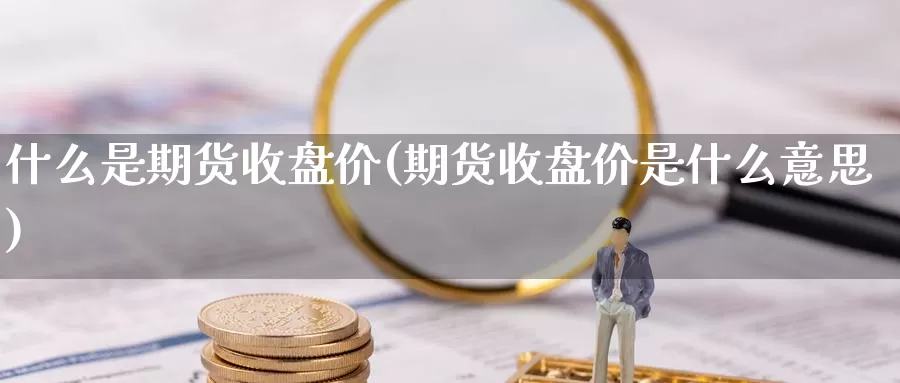 什么是期货收盘价(期货收盘价是什么意思)