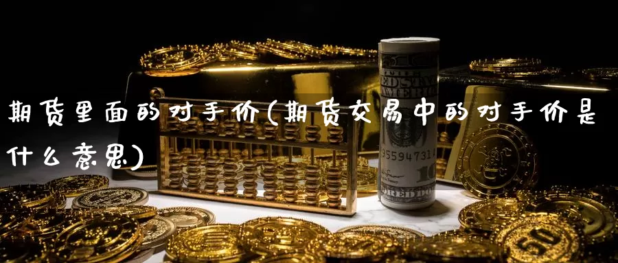 期货里面的对手价(期货交易中的对手价是什么意思)