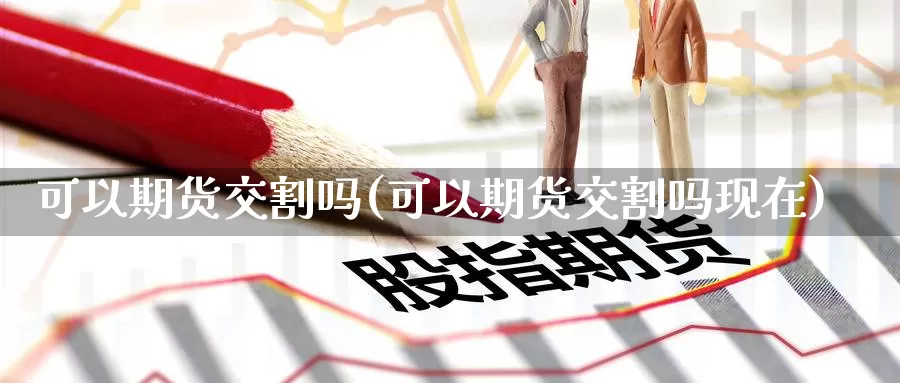 可以期货交割吗(可以期货交割吗现在)