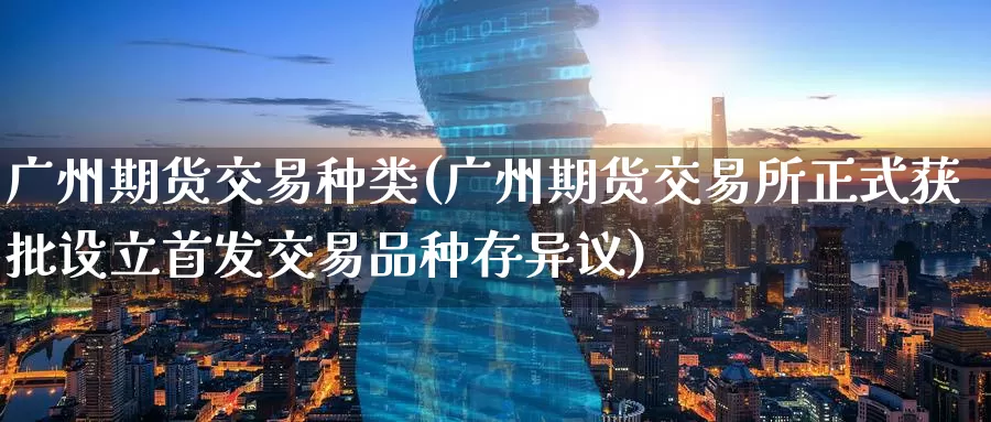 广州期货交易种类(广州期货交易所正式获批设立首发交易品种存异议)