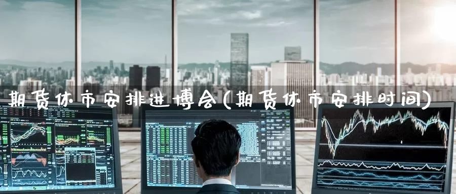 期货休市安排进博会(期货休市安排时间)