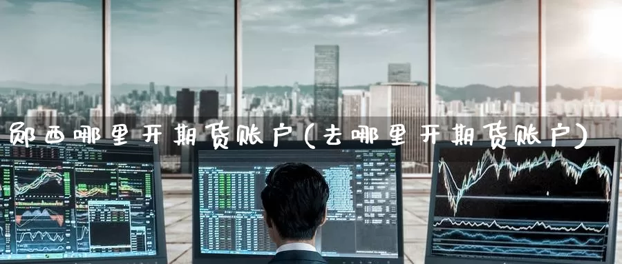 郧西哪里开期货账户(去哪里开期货账户)