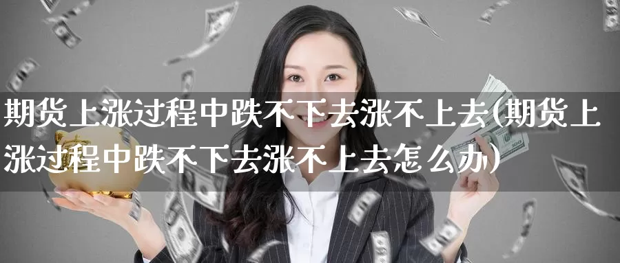 期货上涨过程中跌不下去涨不上去(期货上涨过程中跌不下去涨不上去怎么办)