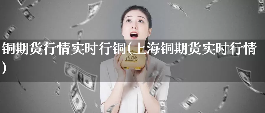铜期货行情实时行铜(上海铜期货实时行情)