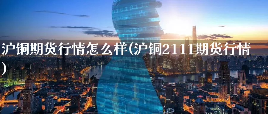 沪铜期货行情怎么样(沪铜2111期货行情)