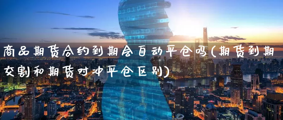 商品期货合约到期会自动平仓吗(期货到期交割和期货对冲平仓区别)