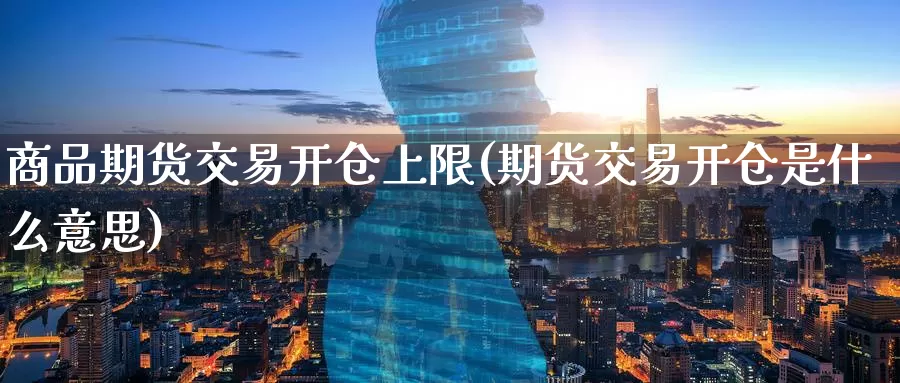 商品期货交易开仓上限(期货交易开仓是什么意思)