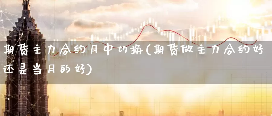 期货主力合约月中切换(期货做主力合约好还是当月的好)