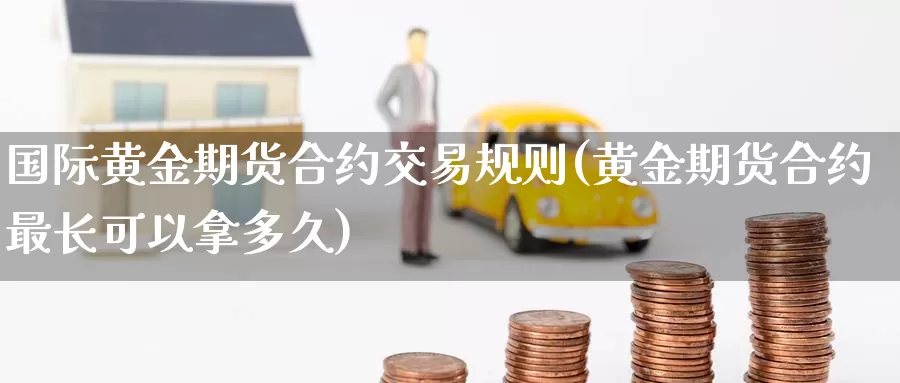 国际黄金期货合约交易规则(黄金期货合约最长可以拿多久)