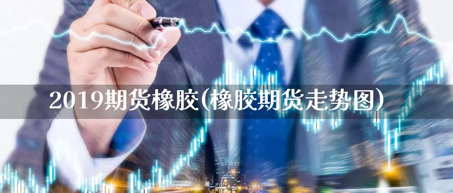 2019期货橡胶(橡胶期货走势图)