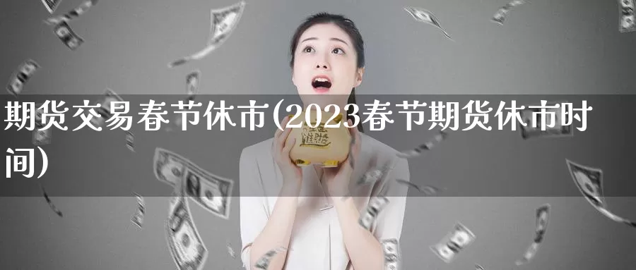 期货交易春节休市(2023春节期货休市时间)