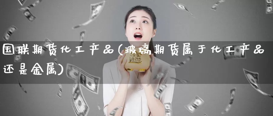 国联期货化工产品(玻璃期货属于化工产品还是金属)