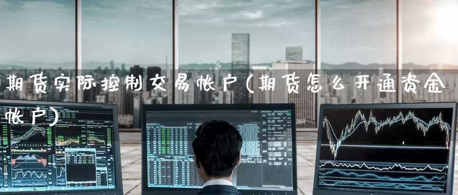 期货实际控制交易帐户(期货怎么开通资金帐户)