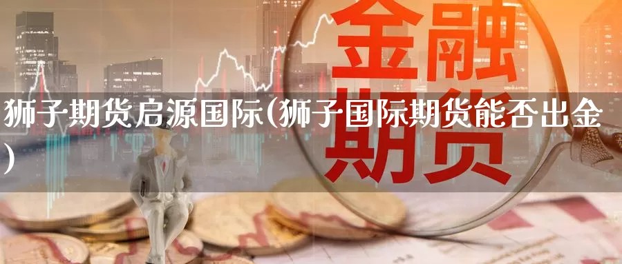 狮子期货启源国际(狮子国际期货能否出金)