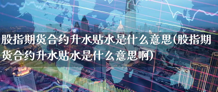 股指期货合约升水贴水是什么意思(股指期货合约升水贴水是什么意思啊)
