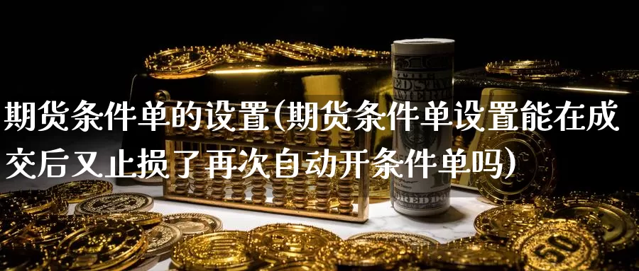 期货条件单的设置(期货条件单设置能在成交后又止损了再次自动开条件单吗)