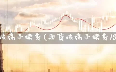 期货玻璃手续费(期货玻璃手续费18元)