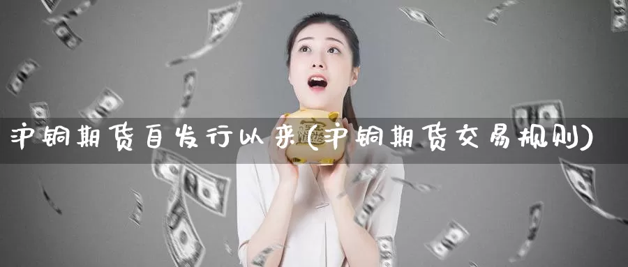 沪铜期货自发行以来(沪铜期货交易规则)