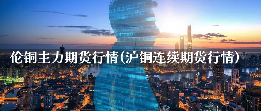 伦铜主力期货行情(沪铜连续期货行情)