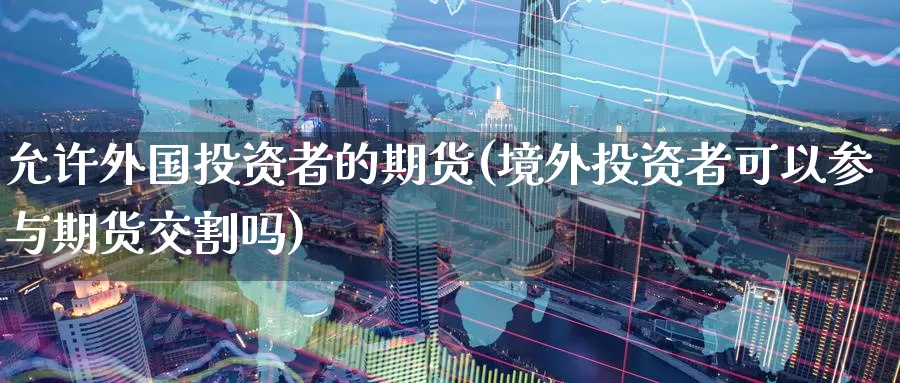 允许外国投资者的期货(境外投资者可以参与期货交割吗)