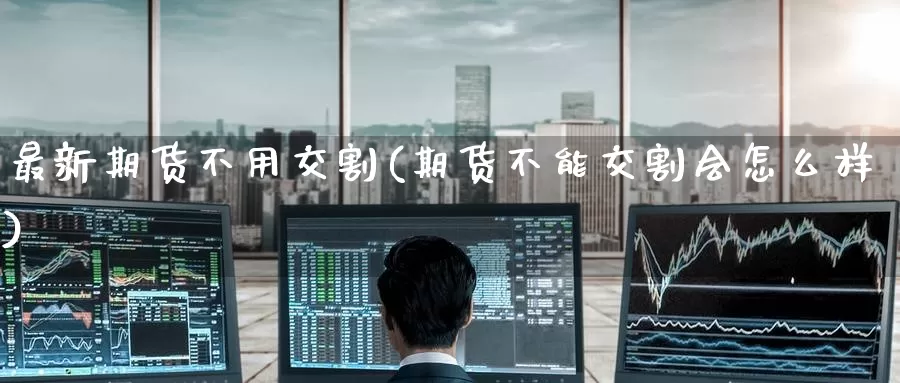 最新期货不用交割(期货不能交割会怎么样)