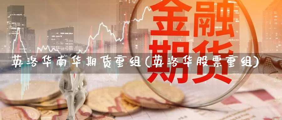 英洛华南华期货重组(英洛华股票重组)
