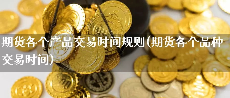 期货各个产品交易时间规则(期货各个品种交易时间)