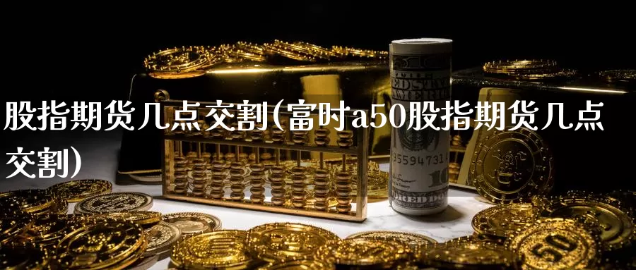 股指期货几点交割(富时a50股指期货几点交割)