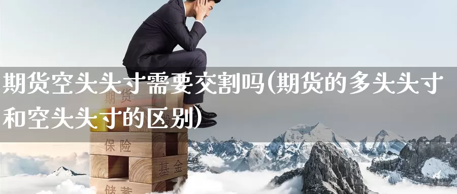 期货空头头寸需要交割吗(期货的多头头寸和空头头寸的区别)