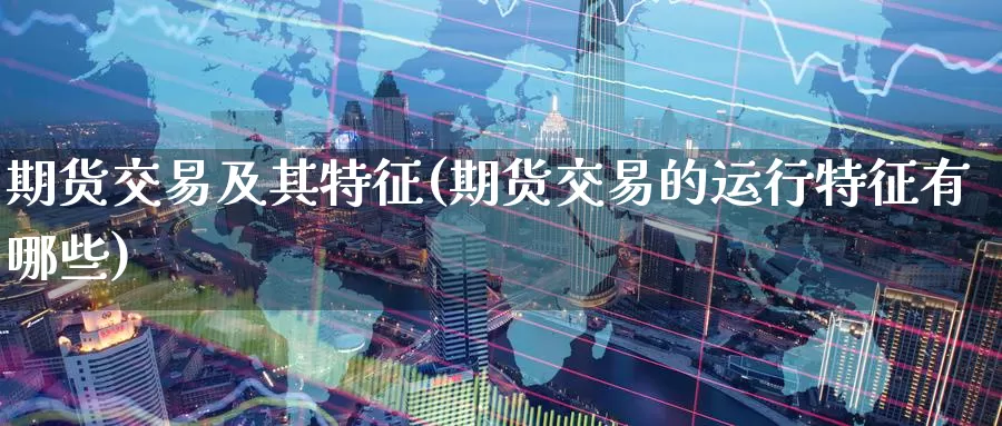 期货交易及其特征(期货交易的运行特征有哪些)