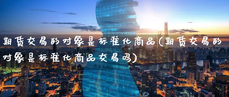 期货交易的对象是标准化商品(期货交易的对象是标准化商品交易吗)