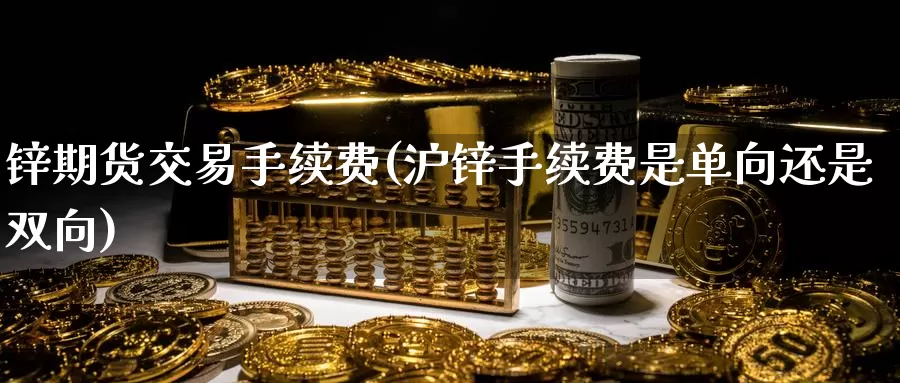 锌期货交易手续费(沪锌手续费是单向还是双向)