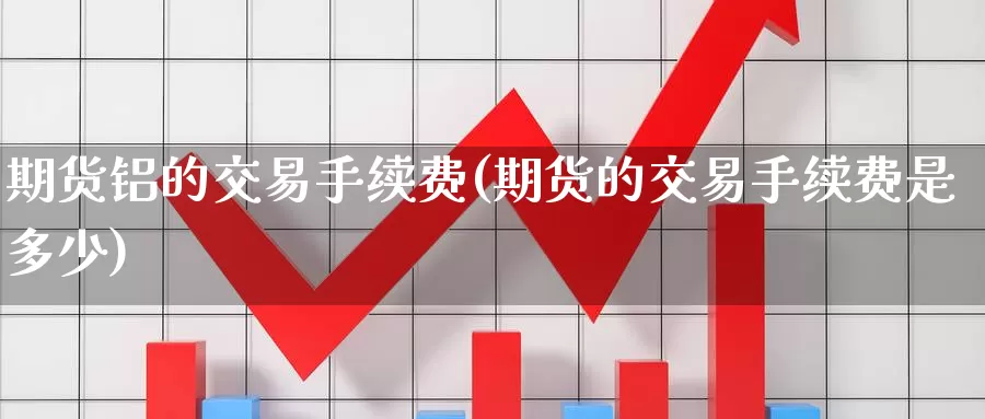 期货铝的交易手续费(期货的交易手续费是多少)