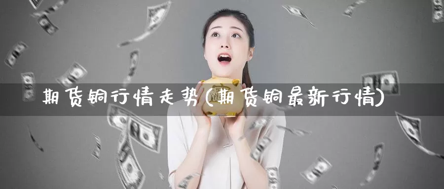 期货铜行情走势(期货铜最新行情)
