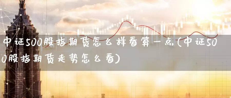 中证500股指期货怎么样看算一点(中证500股指期货走势怎么看)
