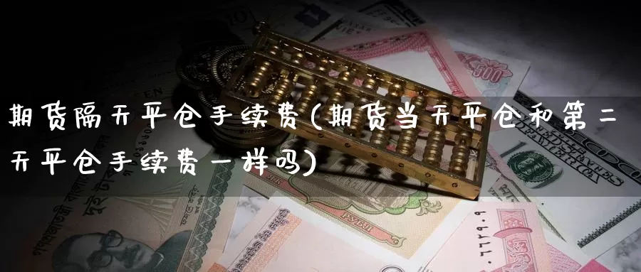 期货隔天平仓手续费(期货当天平仓和第二天平仓手续费一样吗)