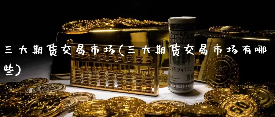 三大期货交易市场(三大期货交易市场有哪些)