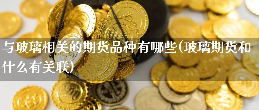 与玻璃相关的期货品种有哪些(玻璃期货和什么有关联)