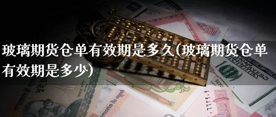 玻璃期货仓单有效期是多久(玻璃期货仓单有效期是多少)