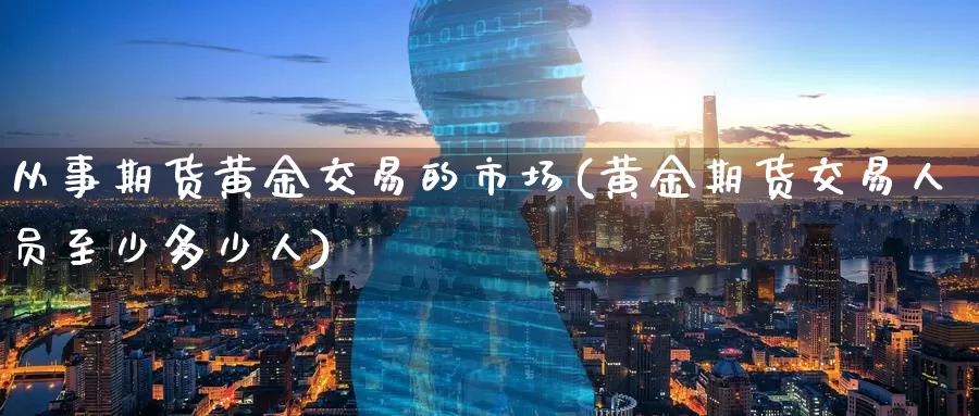 从事期货黄金交易的市场(黄金期货交易人员至少多少人)