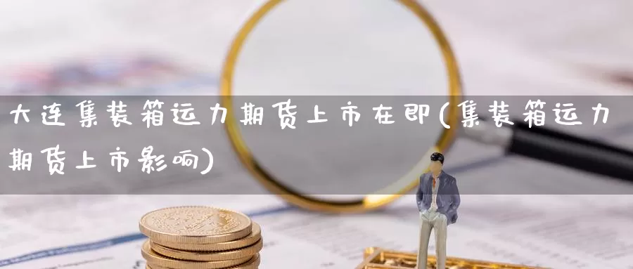 大连集装箱运力期货上市在即(集装箱运力期货上市影响)