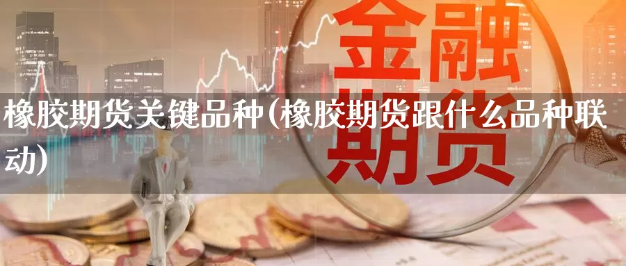 橡胶期货关键品种(橡胶期货跟什么品种联动)