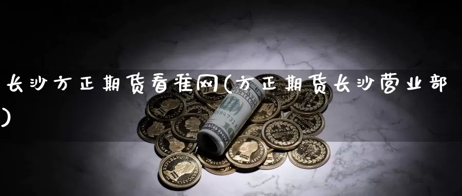 长沙方正期货看准网(方正期货长沙)