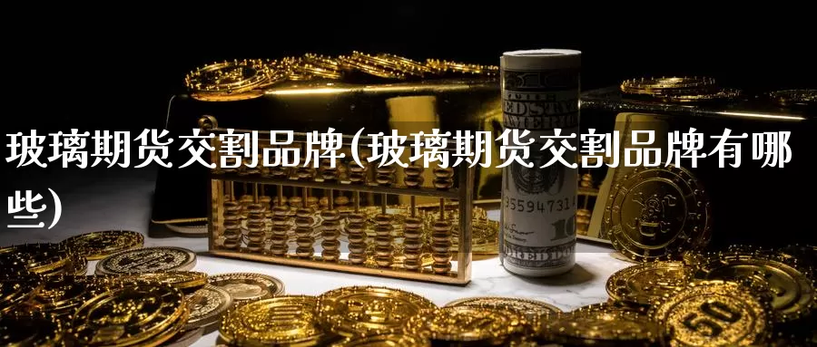 玻璃期货交割品牌(玻璃期货交割品牌有哪些)