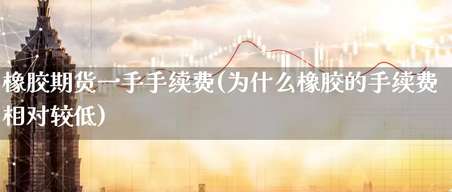 橡胶期货一手手续费(为什么橡胶的手续费相对较低)