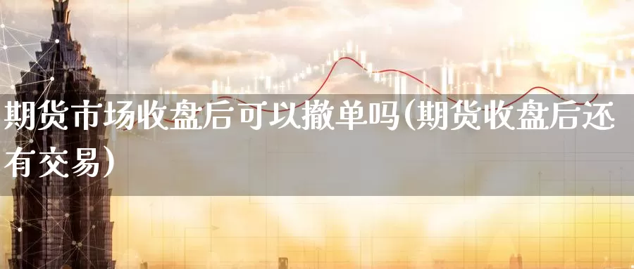 期货市场收盘后可以撤单吗(期货收盘后还有交易)