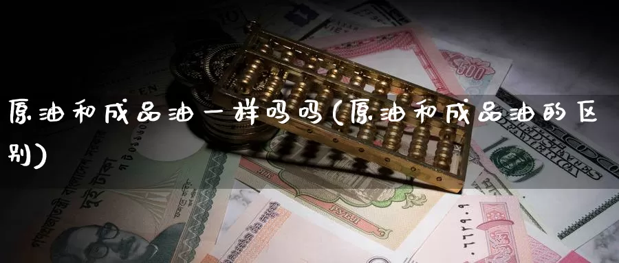 原油和成品油一样吗吗(原油和成品油的区别)
